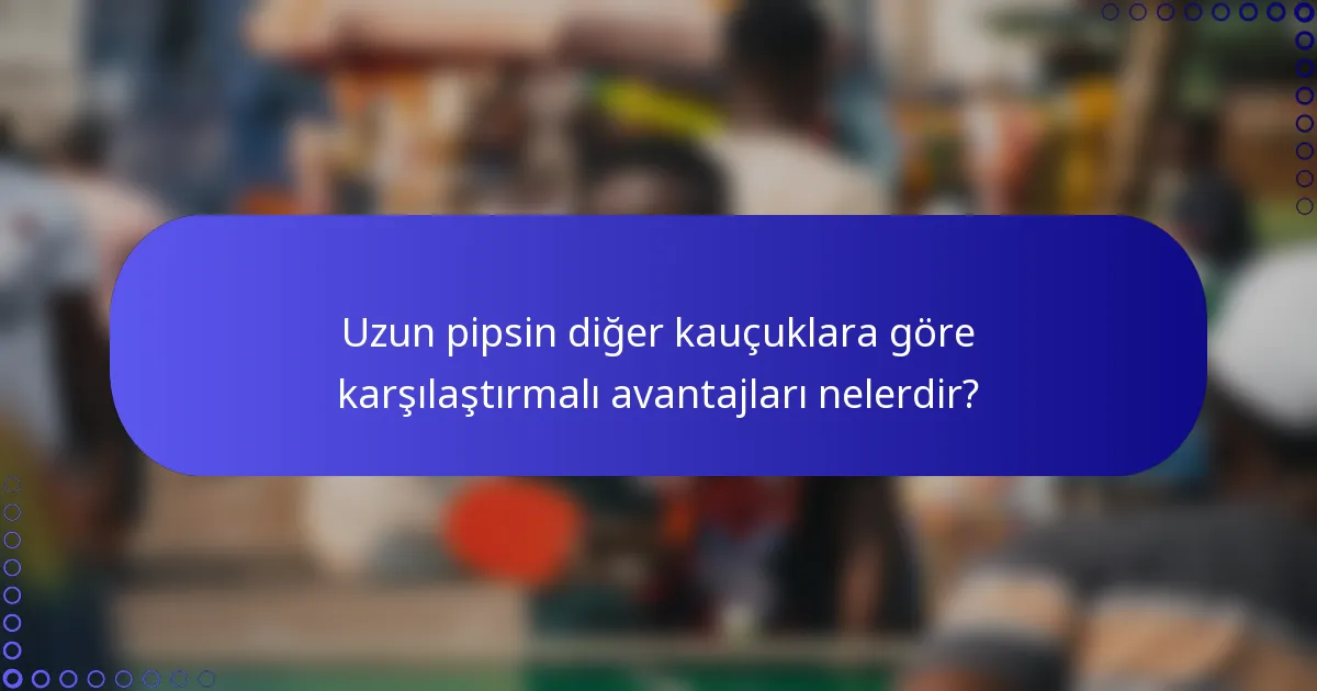 Uzun pipsin diğer kauçuklara göre karşılaştırmalı avantajları nelerdir?